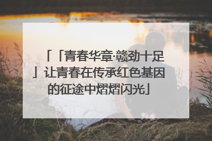 「青春华章·赣劲十足」让青春在传承红色基因的征途中熠熠闪光