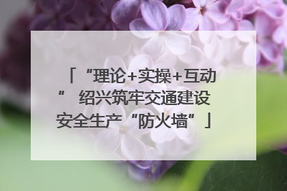 “理论+实操+互动” 绍兴筑牢交通建设安全生产“防火墙”