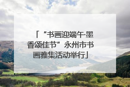 “书画迎端午·墨香颂佳节”永州市书画雅集活动举行