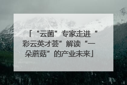 “云菌”专家走进“彩云英才荟”解读“一朵蘑菇”的产业未来
