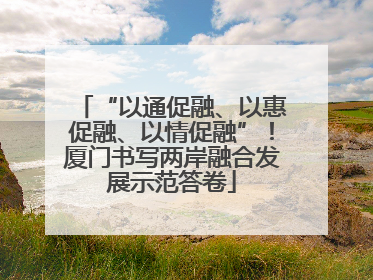 “以通促融、以惠促融、以情促融”！厦门书写两岸融合发展示范答卷