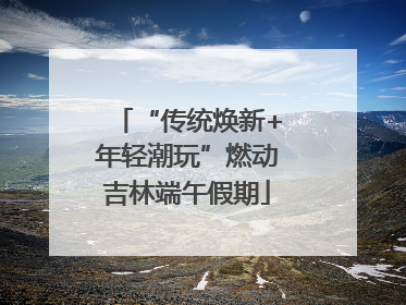 “传统焕新+年轻潮玩”燃动吉林端午假期