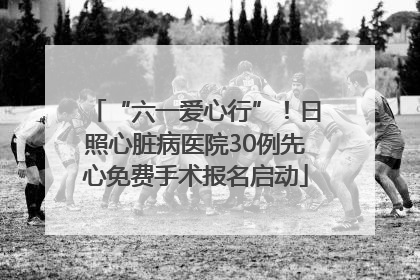 “六一爱心行”！日照心脏病医院30例先心免费手术报名启动