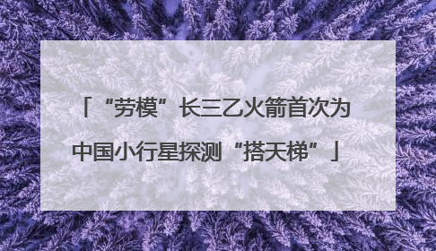 “劳模”长三乙火箭首次为中国小行星探测“搭天梯”