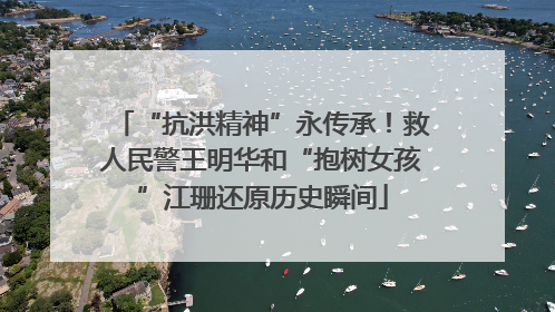 “抗洪精神”永传承！救人民警王明华和“抱树女孩”江珊还原历史瞬间