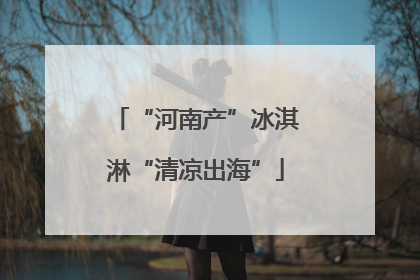 “河南产”冰淇淋“清凉出海”