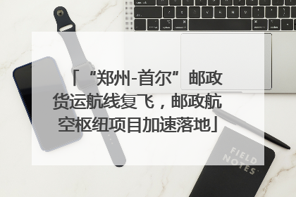 “郑州-首尔”邮政货运航线复飞，邮政航空枢纽项目加速落地