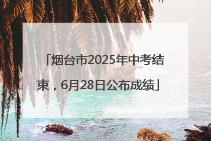 烟台市2025年中考结束，6月28日公布成绩