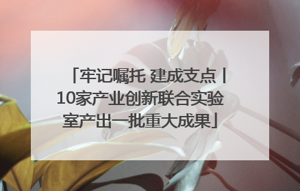 牢记嘱托 建成支点丨10家产业创新联合实验室产出一批重大成果