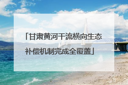甘肃黄河干流横向生态补偿机制完成全覆盖