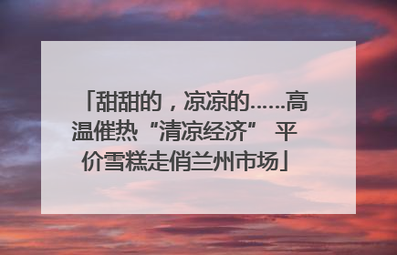甜甜的，凉凉的……高温催热“清凉经济” 平价雪糕走俏兰州市场
