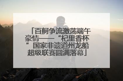 百舸争流激荡端午豪情——“杞里香杯”国家非遗道州龙船超级联赛圆满落幕