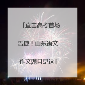 直击高考首场告捷！山东语文作文题目是这