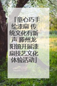 童心巧手绘漆扇 传统文化有新声 滕州龙阳镇开展漆扇技艺文化体验活动