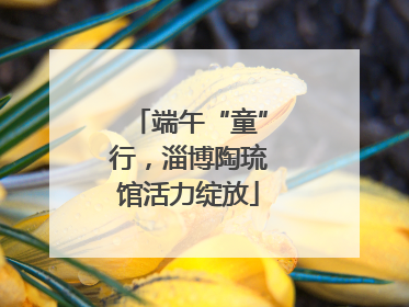 端午“童”行，淄博陶琉馆活力绽放