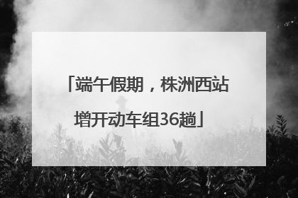 端午假期，株洲西站增开动车组36趟