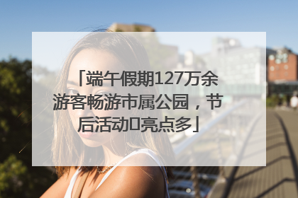端午假期127万余游客畅游市属公园，节后活动﻿亮点多