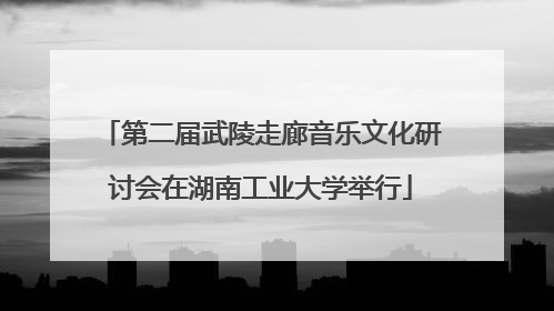第二届武陵走廊音乐文化研讨会在湖南工业大学举行