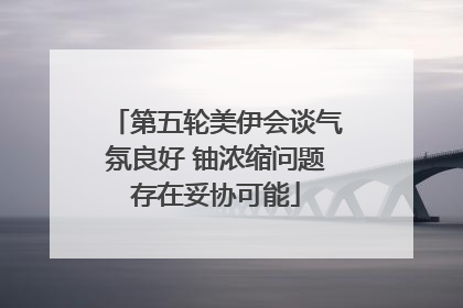 第五轮美伊会谈气氛良好 铀浓缩问题存在妥协可能