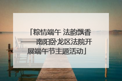 粽情端午 法韵飘香——南阳卧龙区法院开展端午节主题活动