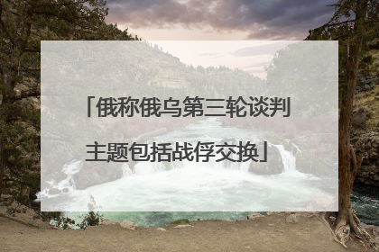 俄称俄乌第三轮谈判主题包括战俘交换