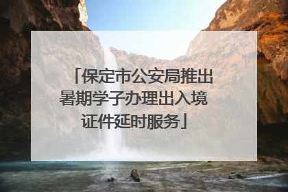 保定市公安局推出暑期学子办理出入境证件延时服务
