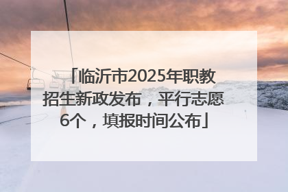 临沂市2025年职教招生新政发布，平行志愿6个，填报时间公布
