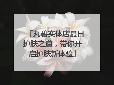 丸碧实体店夏日护肤之道，带你开启护肤新体验