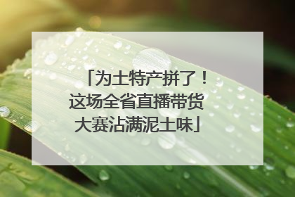为土特产拼了！这场全省直播带货大赛沾满泥土味