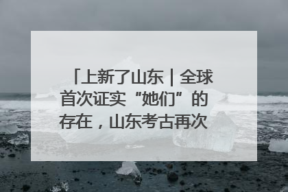 上新了山东｜全球首次证实“她们”的存在，山东考古再次震惊世界！