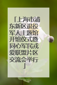 上海市浦东新区退役军人主题馆开馆仪式暨同心军民戎爱联盟片区交流会举行