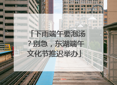 下雨端午要泡汤？别急，东湖端午文化节推迟举办