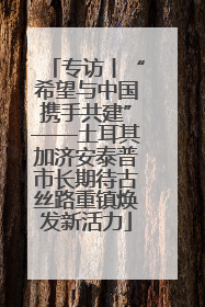 专访丨“希望与中国携手共建”——土耳其加济安泰普市长期待古丝路重镇焕发新活力