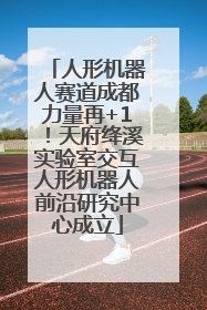 人形机器人赛道成都力量再+1！天府绛溪实验室交互人形机器人前沿研究中心成立