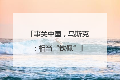 事关中国，马斯克：相当“钦佩”