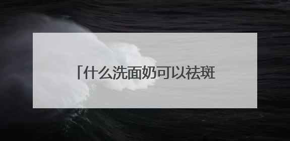 什么洗面奶可以祛斑，哪种洗面奶去黑头缩小毛孔效果好指南？
