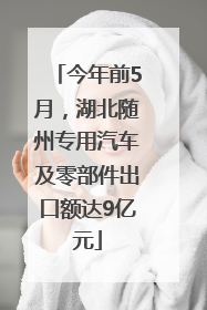 今年前5月，湖北随州专用汽车及零部件出口额达9亿元