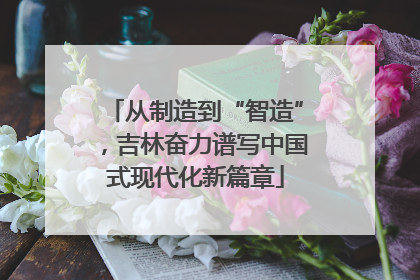 从制造到“智造”，吉林奋力谱写中国式现代化新篇章