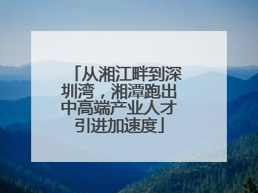 从湘江畔到深圳湾，湘潭跑出中高端产业人才引进加速度