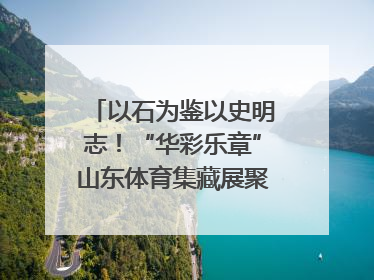 以石为鉴以史明志！“华彩乐章”山东体育集藏展聚焦“岱石丹心”