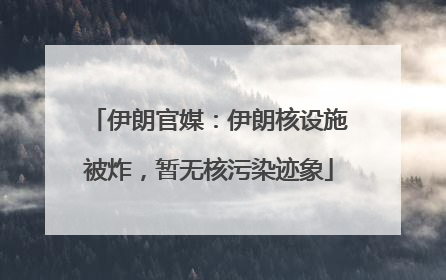 伊朗官媒：伊朗核设施被炸，暂无核污染迹象