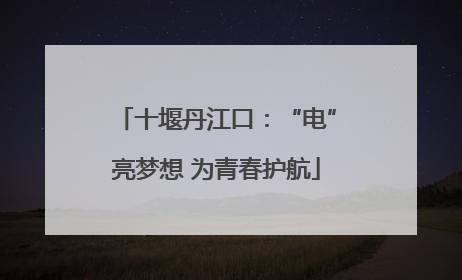 十堰丹江口：“电”亮梦想 为青春护航