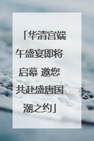 华清宫端午盛宴即将启幕 邀您共赴盛唐国潮之约
