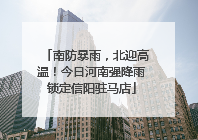南防暴雨，北迎高温！今日河南强降雨锁定信阳驻马店