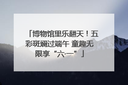 博物馆里乐翻天！五彩斑斓过端午 童趣无限享“六·一”