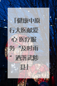 健康中原行大医献爱心 医疗服务“及时雨”洒落武陟县