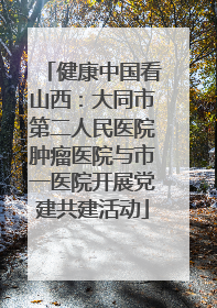 健康中国看山西：大同市第二人民医院肿瘤医院与市一医院开展党建共建活动