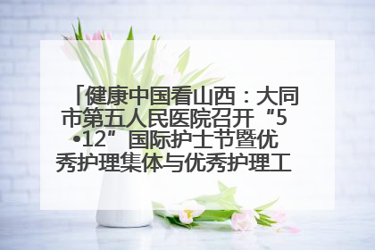 健康中国看山西：大同市第五人民医院召开“5•12”国际护士节暨优秀护理集体与优秀护理工作者表彰大会
