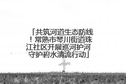 共筑河道生态防线！常熟市琴川街道珠江社区开展巡河护河守护碧水清流行动