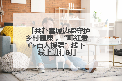 共赴雪域边疆守护乡村健康，“韩红爱心·百人援疆”线下线上进行时